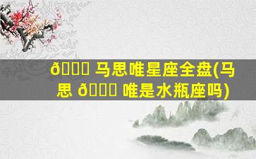 🐅 马思唯星座全盘(马思 🐕 唯是水瓶座吗)